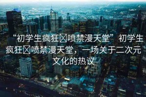 “初學(xué)生瘋狂?噴禁漫天堂”初學(xué)生瘋狂?噴禁漫天堂，一場關(guān)于二次元文化的熱議