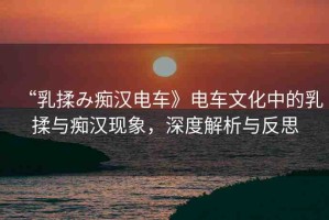 “乳揉み癡漢電車》電車文化中的乳揉與癡漢現(xiàn)象，深度解析與反思