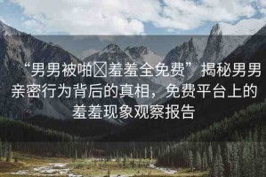 “男男被啪?羞羞全免費(fèi)”揭秘男男親密行為背后的真相，免費(fèi)平臺(tái)上的羞羞現(xiàn)象觀察報(bào)告