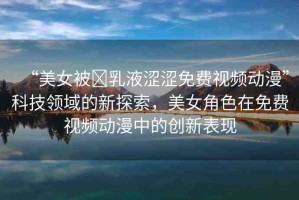 “美女被?乳液澀澀免費(fèi)視頻動漫”科技領(lǐng)域的新探索，美女角色在免費(fèi)視頻動漫中的創(chuàng)新表現(xiàn)