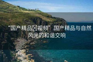 “國產(chǎn)精品?視頻”國產(chǎn)精品與自然風(fēng)光的和諧交響