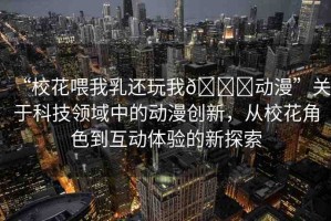“?；ㄎ刮胰檫€玩我??動漫”關于科技領域中的動漫創(chuàng)新，從?；ń巧交芋w驗的新探索