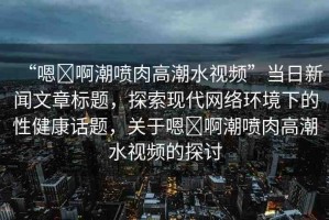 “嗯?啊潮噴肉高潮水視頻”當(dāng)日新聞文章標(biāo)題，探索現(xiàn)代網(wǎng)絡(luò)環(huán)境下的性健康話題，關(guān)于嗯?啊潮噴肉高潮水視頻的探討