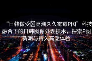 “日韓做受?高潮久久霉霉P圖”科技融合下的日韓圖像處理技術，探索P圖新潮與持久高潮體驗
