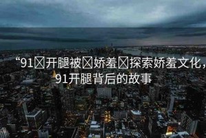 “91?開腿被?嬌羞?探索嬌羞文化，91開腿背后的故事