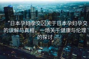 “日本孕婦孕交?關于日本孕婦孕交的誤解與真相，一場關于健康與倫理的探討