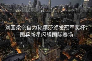 劉國梁親自為孫穎莎頒發(fā)冠軍獎杯，國乒新星閃耀國際賽場