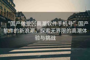 “國產(chǎn)做受?高潮軟件手機號”國產(chǎn)軟件的新浪潮，探索無界限的高潮體驗與挑戰(zhàn)