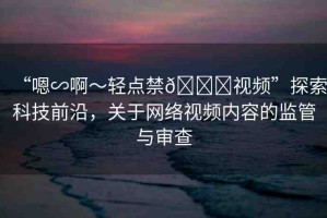 “嗯∽啊～輕點禁??視頻”探索科技前沿，關(guān)于網(wǎng)絡(luò)視頻內(nèi)容的監(jiān)管與審查