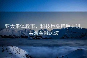 亞太集體救市，科技巨頭攜手共進(jìn)，共渡金融風(fēng)波