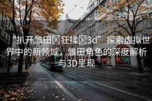 “扒開雛田?狂揉?3d”探索虛擬世界中的新領(lǐng)域，雛田角色的深度解析與3D呈現(xiàn)