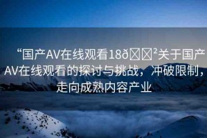 “國產(chǎn)AV在線觀看18??關(guān)于國產(chǎn)AV在線觀看的探討與挑戰(zhàn)，沖破限制，走向成熟內(nèi)容產(chǎn)業(yè)