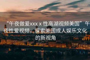 “午夜做爰xxxⅹ性高湖視頻美國(guó)”午夜性愛(ài)視頻，探索美國(guó)成人娛樂(lè)文化的新視角