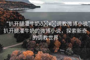 “扒開腿灌牛奶??調(diào)教微博小說”扒開腿灌牛奶的微博小說，探索新奇的調(diào)教世界