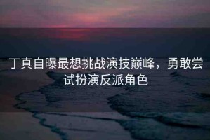 丁真自曝最想挑戰(zhàn)演技巔峰，勇敢嘗試扮演反派角色