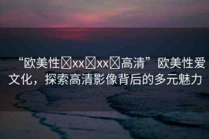 “歐美性?xx?xx?高清”歐美性愛(ài)文化，探索高清影像背后的多元魅力