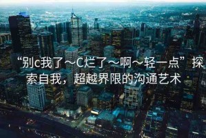 “別c我了～C爛了～啊～輕一點”探索自我，超越界限的溝通藝術(shù)