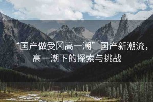 “國(guó)產(chǎn)做受?高一潮”國(guó)產(chǎn)新潮流，高一潮下的探索與挑戰(zhàn)