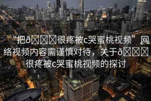 “把??很疼被c哭蜜桃視頻”網(wǎng)絡(luò)視頻內(nèi)容需謹慎對待，關(guān)于??很疼被c哭蜜桃視頻的探討