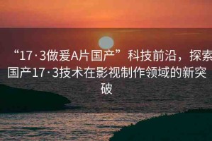 “17·3做爰A片國(guó)產(chǎn)”科技前沿，探索國(guó)產(chǎn)17·3技術(shù)在影視制作領(lǐng)域的新突破