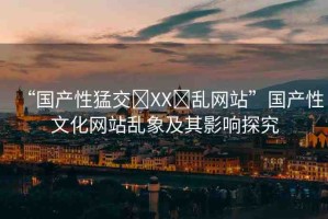 “國(guó)產(chǎn)性猛交?XX?亂網(wǎng)站”國(guó)產(chǎn)性文化網(wǎng)站亂象及其影響探究