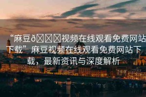 “麻豆??視頻在線觀看免費(fèi)網(wǎng)站下載”麻豆視頻在線觀看免費(fèi)網(wǎng)站下載，最新資訊與深度解析