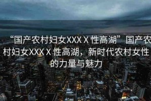“國(guó)產(chǎn)農(nóng)村婦女XXXⅩ性高湖”國(guó)產(chǎn)農(nóng)村婦女XXXⅩ性高湖，新時(shí)代農(nóng)村女性的力量與魅力
