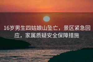 16歲男生四姑娘山墜亡，景區(qū)緊急回應(yīng)，家屬質(zhì)疑安全保障措施