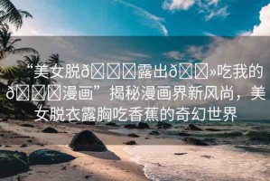“美女脫??露出??吃我的??漫畫(huà)”揭秘漫畫(huà)界新風(fēng)尚，美女脫衣露胸吃香蕉的奇幻世界