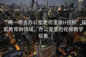 “啊～嗯去辦公室老師里做H視頻”探索教育新領(lǐng)域，辦公室里的視頻教學(xué)現(xiàn)象