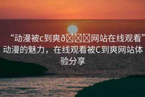 “動(dòng)漫被c到爽??網(wǎng)站在線觀看”動(dòng)漫的魅力，在線觀看被C到爽網(wǎng)站體驗(yàn)分享