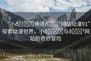 “小??伸進(jìn)??網(wǎng)站動(dòng)漫91”探索動(dòng)漫世界，小??與??網(wǎng)站的奇妙冒險(xiǎn)