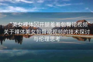 “美女裸體?開腿羞羞包臀裙視頻”關(guān)于裸體美女包臀裙視頻的技術(shù)探討與倫理思考