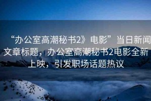 “辦公室高潮秘書2》電影”當(dāng)日新聞文章標(biāo)題，辦公室高潮秘書2電影全新上映，引發(fā)職場(chǎng)話題熱議