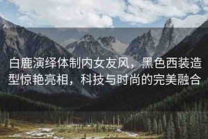 白鹿演繹體制內(nèi)女友風(fēng)，黑色西裝造型驚艷亮相，科技與時(shí)尚的完美融合