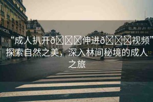 “成人扒開??伸進(jìn)??視頻”探索自然之美，深入林間秘境的成人之旅