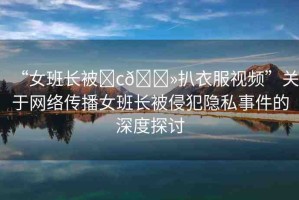 “女班長被?c??扒衣服視頻”關于網絡傳播女班長被侵犯隱私事件的深度探討