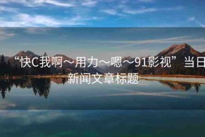 “快C我啊?用力?嗯?91影視”當(dāng)日新聞文章標(biāo)題