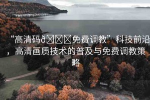 “高清碼??免費(fèi)調(diào)教”科技前沿，高清畫(huà)質(zhì)技術(shù)的普及與免費(fèi)調(diào)教策略