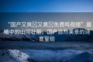 “國產(chǎn)又爽?又黃?免費(fèi)鳴視頻”晨曦中的山河壯麗，國產(chǎn)自然美景的詩意呈現(xiàn)