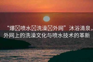 “爆?噴水?洗澡?外網(wǎng)”沐浴清泉，外網(wǎng)上的洗澡文化與噴水技術(shù)的革新