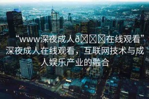 “www深夜成人??在線觀看”深夜成人在線觀看，互聯(lián)網技術與成人娛樂產業(yè)的融合