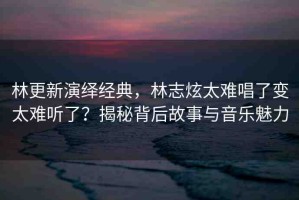 林更新演繹經(jīng)典，林志炫太難唱了變太難聽了？揭秘背后故事與音樂魅力
