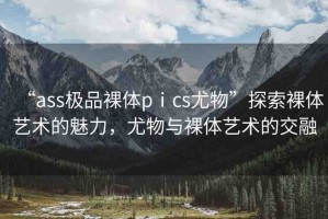 “ass極品裸體pⅰcs尤物”探索裸體藝術的魅力，尤物與裸體藝術的交融