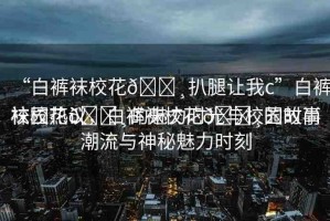 “白褲襪?；??扒腿讓我c”白褲襪?；??的魅力時光與校園故事
校園熱議，白褲襪?；??的時尚潮流與神秘魅力時刻