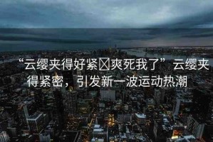 “云纓夾得好緊?爽死我了”云纓夾得緊密，引發(fā)新一波運(yùn)動熱潮