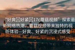 “好爽?好緊?17c蘑菇視頻”探索最新網(wǎng)絡(luò)熱潮，蘑菇視頻帶來獨(dú)特的視聽體驗(yàn)—好爽、好緊的沉浸式感受