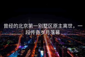 曾經(jīng)的北京第一別墅區(qū)原主離世，一段傳奇歲月落幕