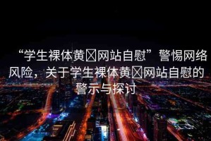 “學生裸體黃?網(wǎng)站自慰”警惕網(wǎng)絡風險，關于學生裸體黃?網(wǎng)站自慰的警示與探討