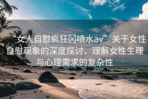 “女人自慰瘋狂?噴水a(chǎn)v”關(guān)于女性自慰現(xiàn)象的深度探討，理解女性生理與心理需求的復(fù)雜性